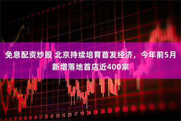 免息配资炒股 北京持续培育首发经济，今年前5月新增落地首店近400家