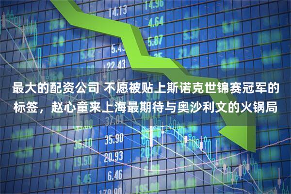 最大的配资公司 不愿被贴上斯诺克世锦赛冠军的标签，赵心童来上海最期待与奥沙利文的火锅局