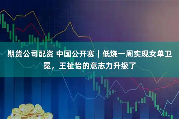 期货公司配资 中国公开赛｜低烧一周实现女单卫冕，王祉怡的意志力升级了