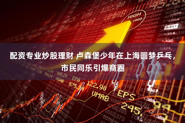 配资专业炒股理财 卢森堡少年在上海圆梦乒乓，市民同乐引爆商圈