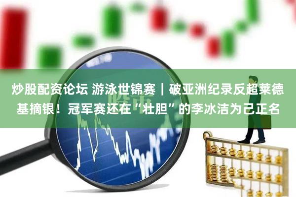 炒股配资论坛 游泳世锦赛｜破亚洲纪录反超莱德基摘银！冠军赛还在“壮胆”的李冰洁为己正名
