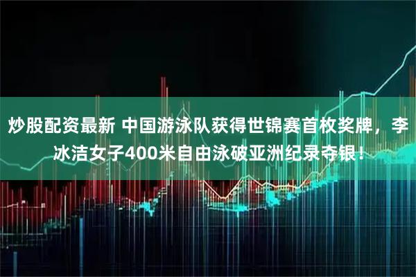 炒股配资最新 中国游泳队获得世锦赛首枚奖牌，李冰洁女子400米自由泳破亚洲纪录夺银！
