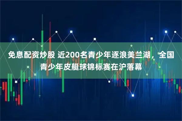 免息配资炒股 近200名青少年逐浪美兰湖，全国青少年皮艇球锦标赛在沪落幕