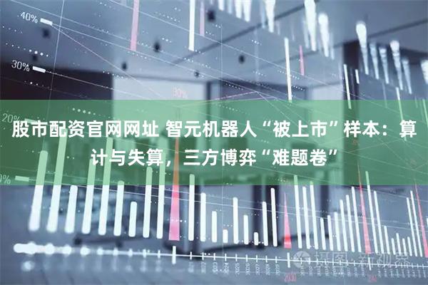股市配资官网网址 智元机器人“被上市”样本：算计与失算，三方博弈“难题卷”