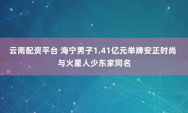云南配资平台 海宁男子1.41亿元举牌安正时尚 与火星人少东家同名