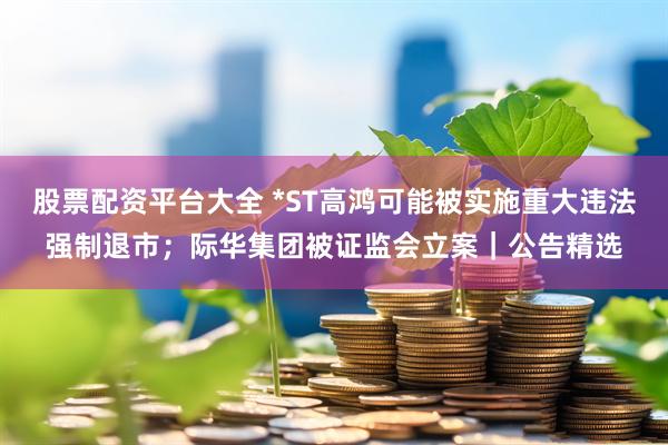 股票配资平台大全 *ST高鸿可能被实施重大违法强制退市；际华集团被证监会立案｜公告精选