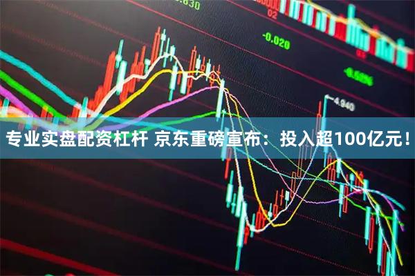 专业实盘配资杠杆 京东重磅宣布：投入超100亿元！