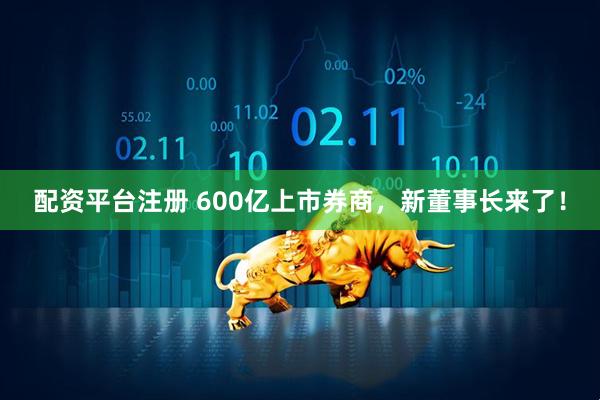 配资平台注册 600亿上市券商，新董事长来了！