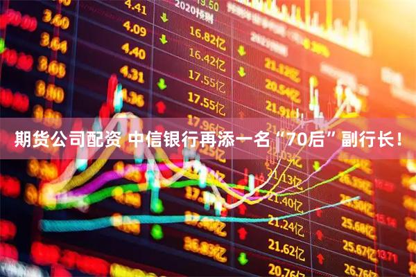 期货公司配资 中信银行再添一名“70后”副行长！
