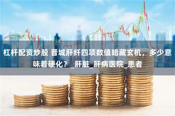杠杆配资炒股 晋城肝纤四项数值暗藏玄机，多少意味着硬化？_肝脏_肝病医院_患者