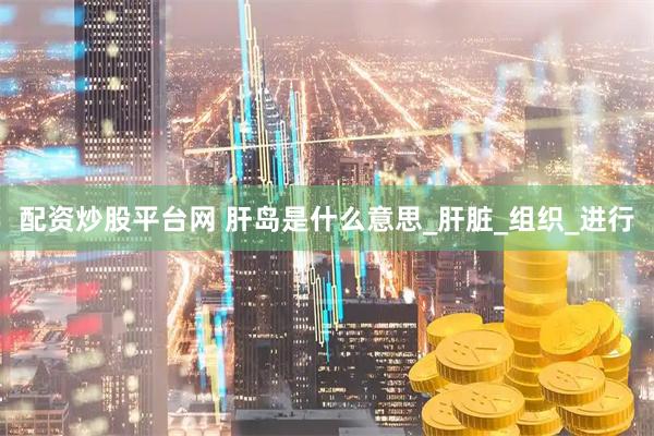 配资炒股平台网 肝岛是什么意思_肝脏_组织_进行