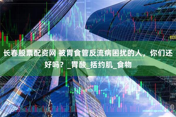 长春股票配资网 被胃食管反流病困扰的人，你们还好吗？_胃酸_括约肌_食物