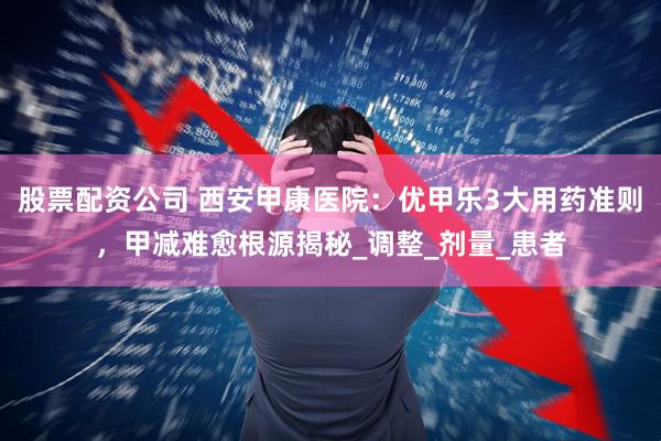 股票配资公司 西安甲康医院：优甲乐3大用药准则，甲减难愈根源揭秘_调整_剂量_患者
