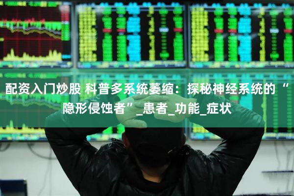 配资入门炒股 科普多系统萎缩：探秘神经系统的 “隐形侵蚀者”_患者_功能_症状