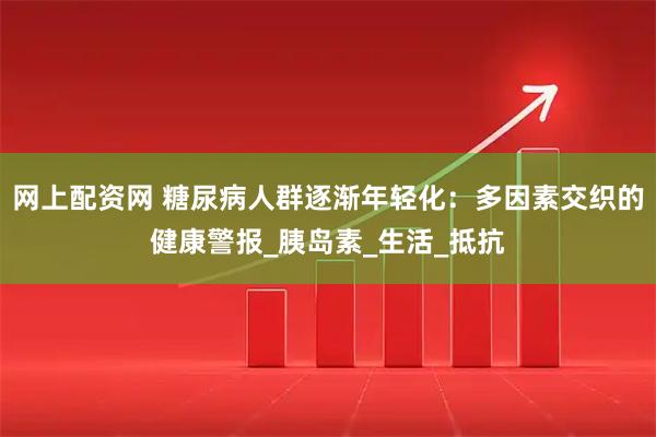 网上配资网 糖尿病人群逐渐年轻化：多因素交织的健康警报_胰岛素_生活_抵抗