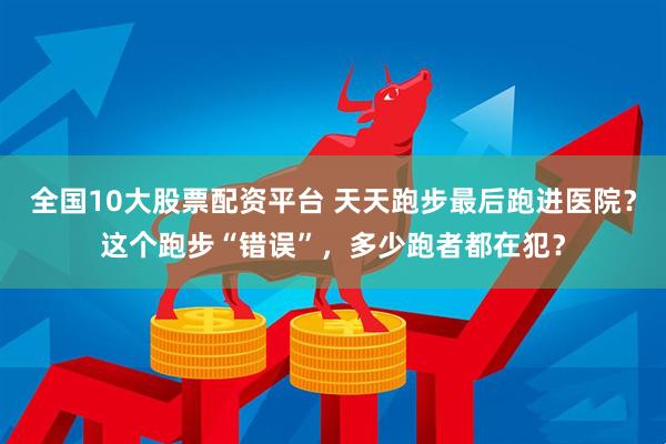 全国10大股票配资平台 天天跑步最后跑进医院？这个跑步“错误”，多少跑者都在犯？