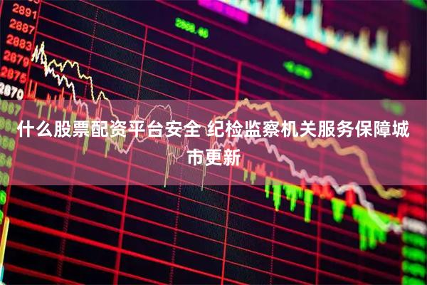 什么股票配资平台安全 纪检监察机关服务保障城市更新