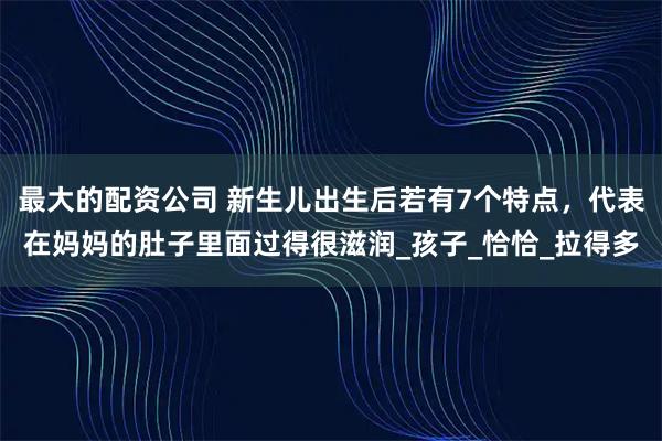 最大的配资公司 新生儿出生后若有7个特点，代表在妈妈的肚子里面过得很滋润_孩子_恰恰_拉得多