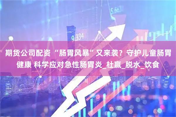 期货公司配资 “肠胃风暴”又来袭？守护儿童肠胃健康 科学应对急性肠胃炎_杜赢_脱水_饮食