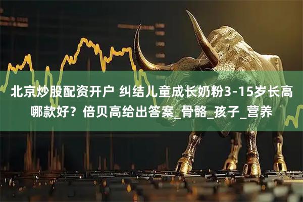 北京炒股配资开户 纠结儿童成长奶粉3-15岁长高哪款好？倍贝高给出答案_骨骼_孩子_营养