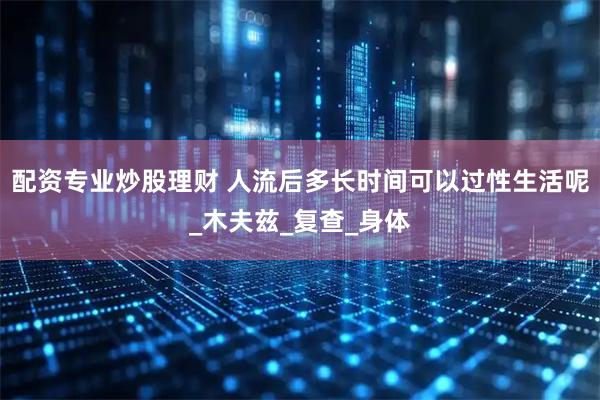配资专业炒股理财 人流后多长时间可以过性生活呢_木夫兹_复查_身体