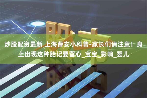 炒股配资最新 上海曹安小科普-家长们请注意！身上出现这种胎记要留心_宝宝_影响_婴儿