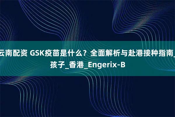 云南配资 GSK疫苗是什么？全面解析与赴港接种指南_孩子_香港_Engerix-B