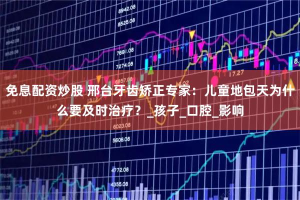 免息配资炒股 邢台牙齿矫正专家：儿童地包天为什么要及时治疗？_孩子_口腔_影响