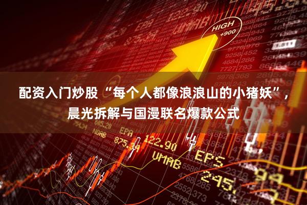 配资入门炒股 “每个人都像浪浪山的小猪妖”，晨光拆解与国漫联名爆款公式