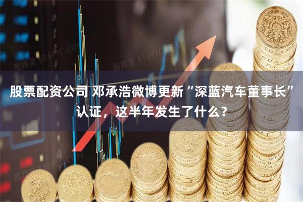 股票配资公司 邓承浩微博更新“深蓝汽车董事长”认证，这半年发生了什么？
