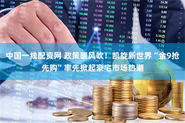 中国一线配资网 政策暖风吹！凯旋新世界“金9抢先购”率先掀起豪宅市场热潮