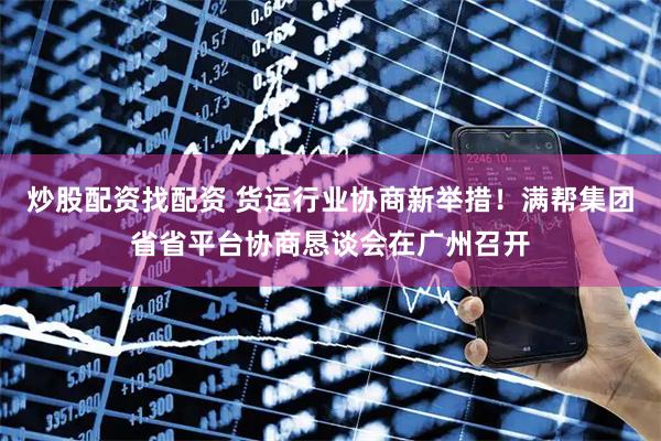 炒股配资找配资 货运行业协商新举措！满帮集团省省平台协商恳谈会在广州召开