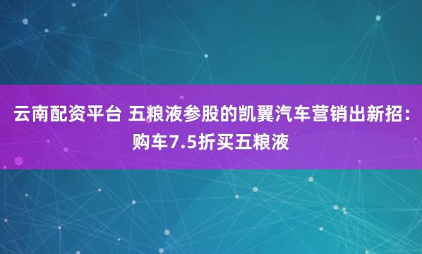 云南配资平台 五粮液参股的凯翼汽车营销出新招：购车7.5折买五粮液