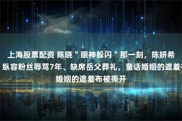 上海股票配资 陈晓＂眼神躲闪＂那一刻，陈妍希就懂了？纵容粉丝辱骂7年、缺席岳父葬礼，童话婚姻的遮羞布被撕开
