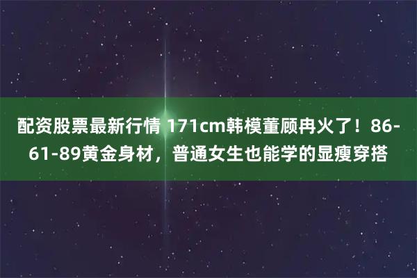 配资股票最新行情 171cm韩模董顾冉火了！86-61-89黄金身材，普通女生也能学的显瘦穿搭