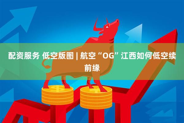 配资服务 低空版图 | 航空“OG”江西如何低空续前缘