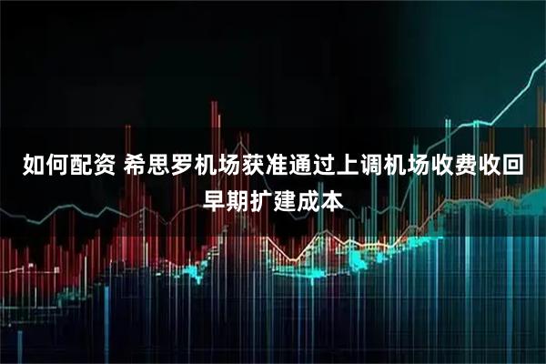 如何配资 希思罗机场获准通过上调机场收费收回早期扩建成本