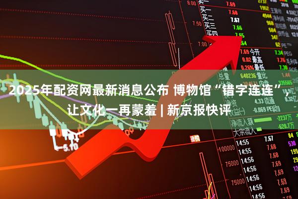 2025年配资网最新消息公布 博物馆“错字连连”，让文化一再蒙羞 | 新京报快评