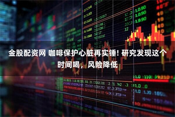 金股配资网 咖啡保护心脏再实锤! 研究发现这个时间喝，风险降低