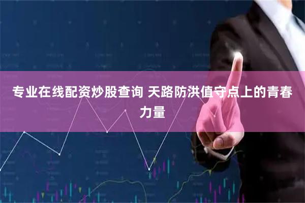 专业在线配资炒股查询 天路防洪值守点上的青春力量