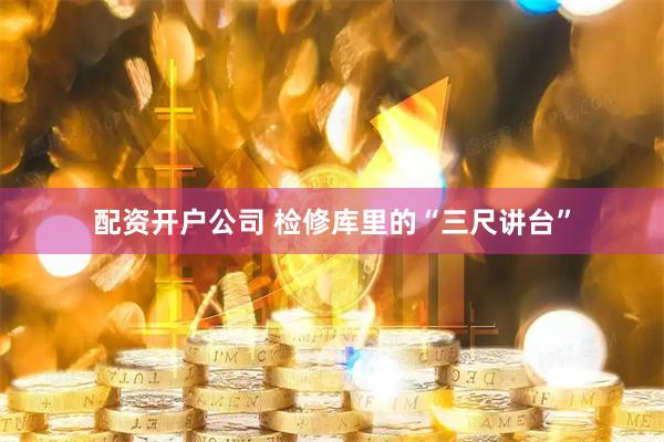 配资开户公司 检修库里的“三尺讲台”